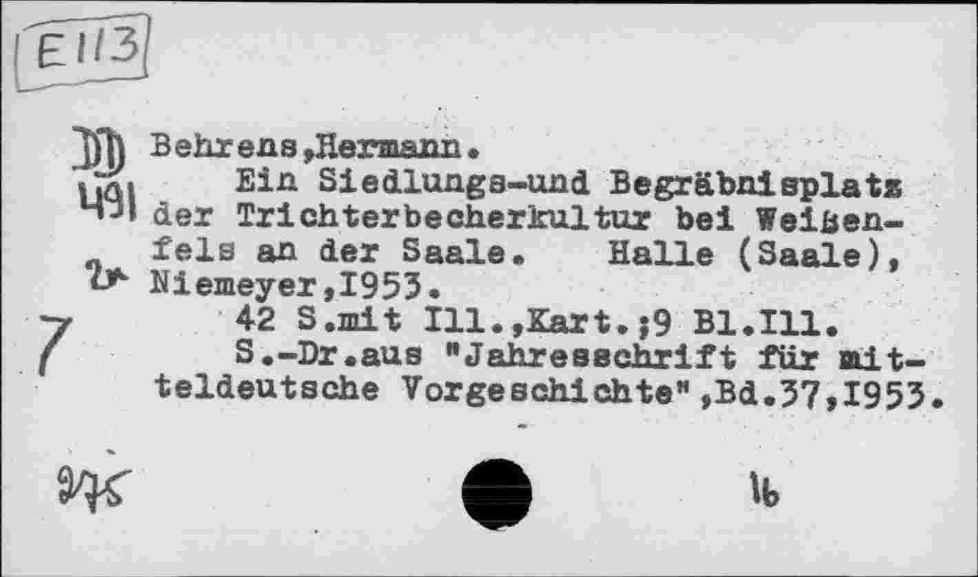 ﻿EI/3
491
В ehrens,Hermann•
Ein Siedlungs-und Begräbnisplatz der Trichterbecherkultur bei Weißenfels an der Saale» Halle (Saale), Niemeyer,1953.
42 S.mit 111»,Kart.j9 Bl.Ill.
S»-Dr«aus "Jahresschrift für mitteldeutsche Vorgeschichte",Bd.37,I953.

lb